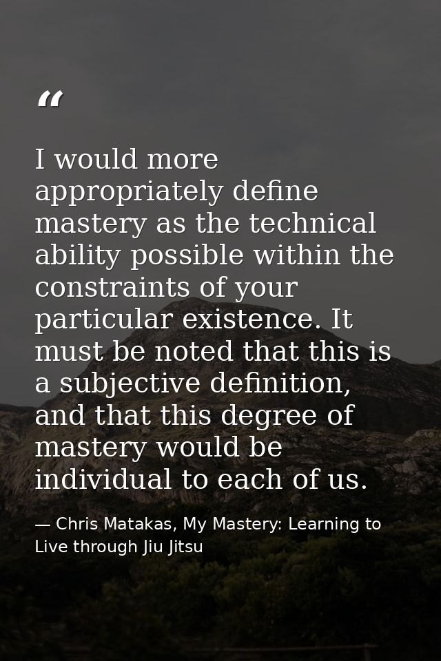 I would more appropriately define mastery as the technical ability possible within the constraints of your particular ex — Chris Matakas, My Mastery: Learning to Live through Jiu Jitsu