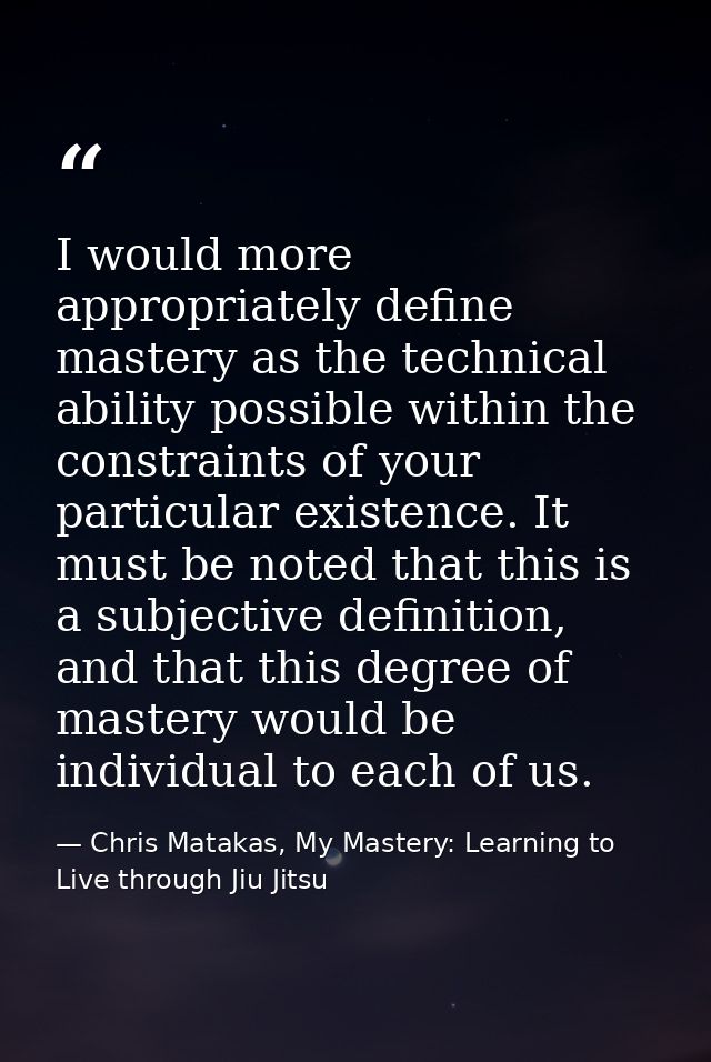 I would more appropriately define mastery as the technical ability possible within the constraints of your particular ex — Chris Matakas, My Mastery: Learning to Live through Jiu Jitsu
