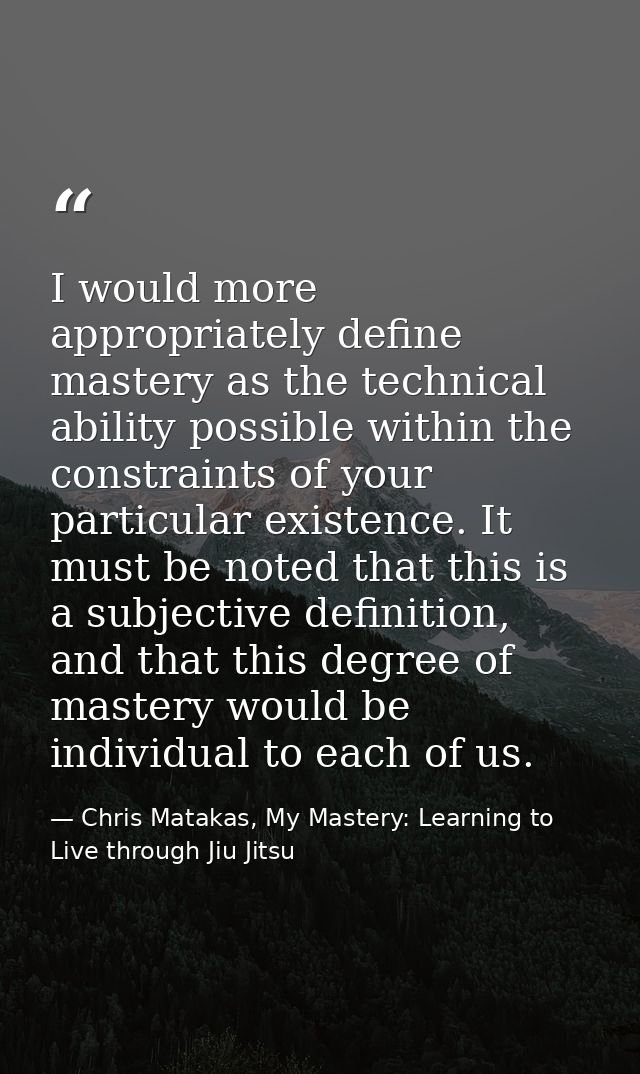 I would more appropriately define mastery as the technical ability possible within the constraints of your particular ex — Chris Matakas, My Mastery: Learning to Live through Jiu Jitsu