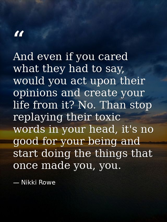 And even if you cared what they had to say, would you act upon their opinions and create your life from it? No. Than sto — Nikki Rowe