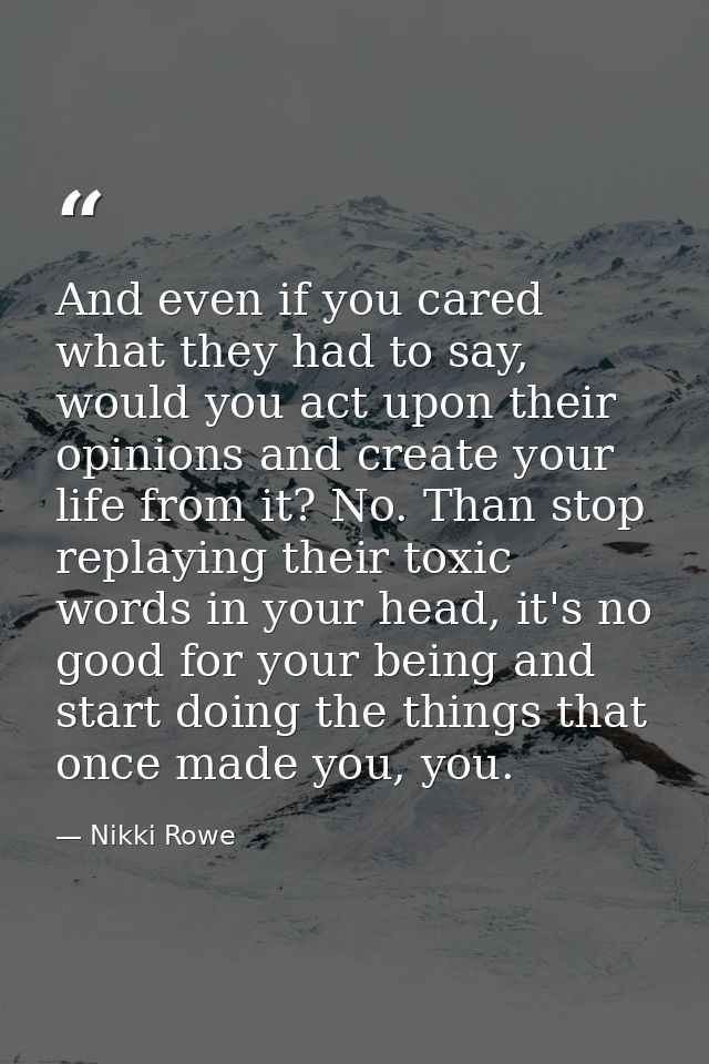 And even if you cared what they had to say, would you act upon their opinions and create your life from it? No. Than sto — Nikki Rowe
