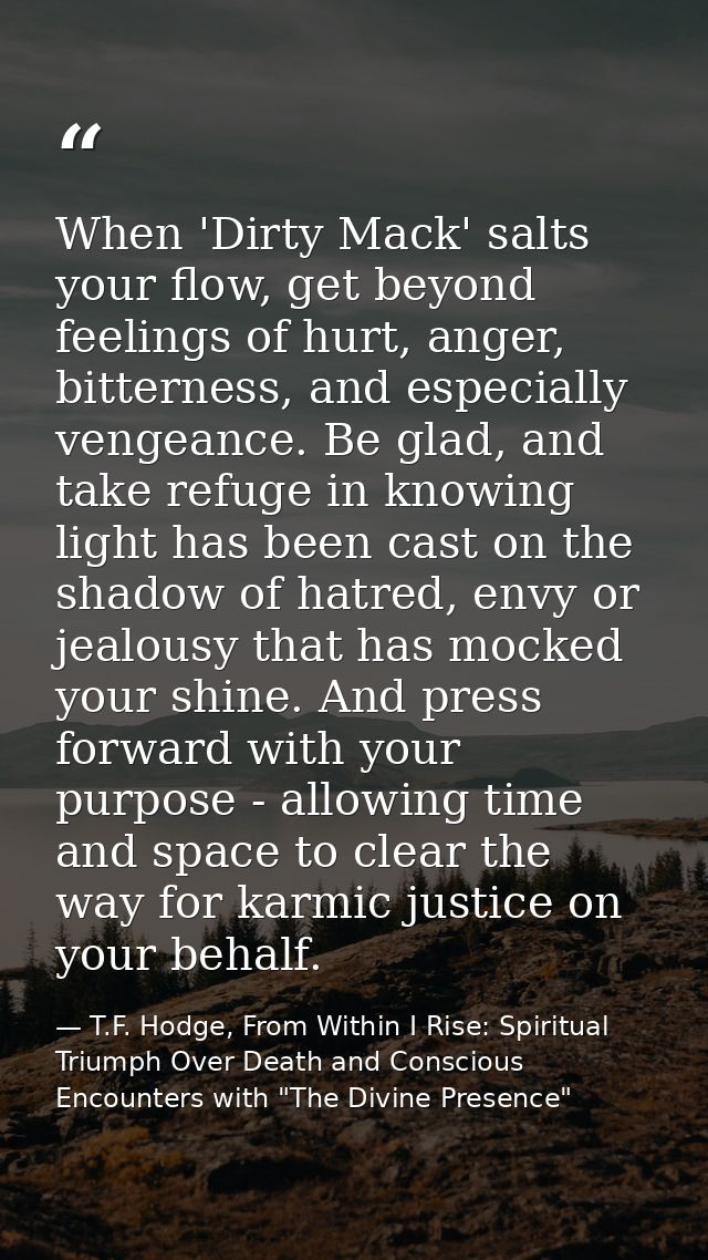When 'Dirty Mack' salts your flow, get beyond feelings of hurt, anger, bitterness, and especially vengeance. Be glad, an — T.F. Hodge, From Within I Rise: Spiritual Triumph Over Death and Conscious Encounters with "The Divine Presence"
