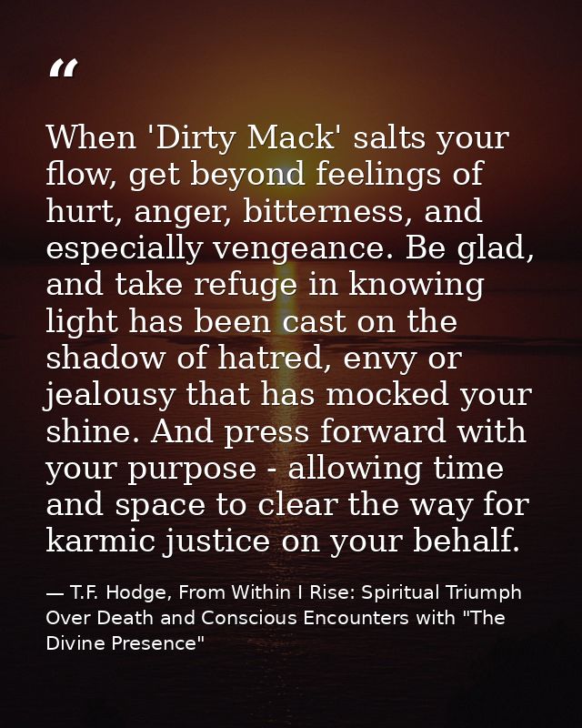When 'Dirty Mack' salts your flow, get beyond feelings of hurt, anger, bitterness, and especially vengeance. Be glad, an — T.F. Hodge, From Within I Rise: Spiritual Triumph Over Death and Conscious Encounters with "The Divine Presence"