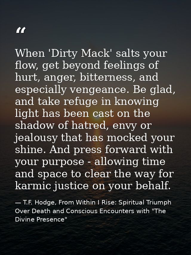 When 'Dirty Mack' salts your flow, get beyond feelings of hurt, anger, bitterness, and especially vengeance. Be glad, an — T.F. Hodge, From Within I Rise: Spiritual Triumph Over Death and Conscious Encounters with "The Divine Presence"