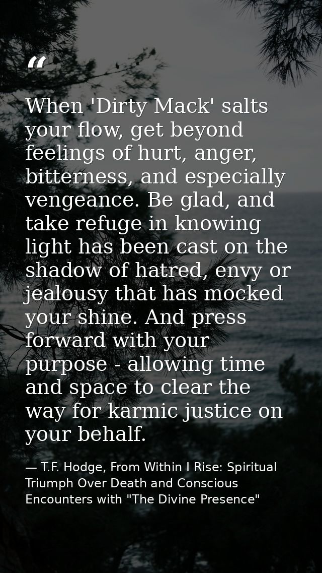 When 'Dirty Mack' salts your flow, get beyond feelings of hurt, anger, bitterness, and especially vengeance. Be glad, an — T.F. Hodge, From Within I Rise: Spiritual Triumph Over Death and Conscious Encounters with "The Divine Presence"