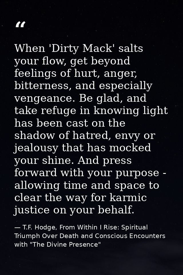 When 'Dirty Mack' salts your flow, get beyond feelings of hurt, anger, bitterness, and especially vengeance. Be glad, an — T.F. Hodge, From Within I Rise: Spiritual Triumph Over Death and Conscious Encounters with "The Divine Presence"