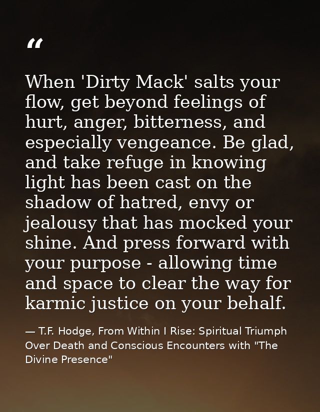 When 'Dirty Mack' salts your flow, get beyond feelings of hurt, anger, bitterness, and especially vengeance. Be glad, an — T.F. Hodge, From Within I Rise: Spiritual Triumph Over Death and Conscious Encounters with "The Divine Presence"