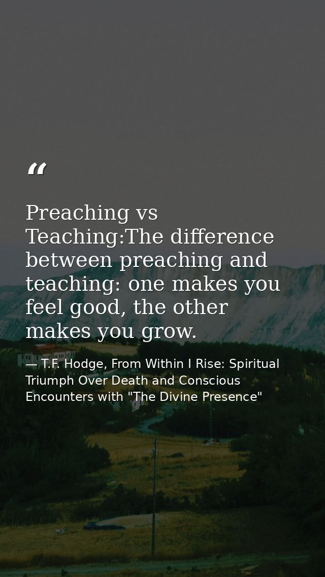 Preaching vs Teaching:The difference between preaching and teaching: one makes you feel good, the other makes you grow. — T.F. Hodge, From Within I Rise: Spiritual Triumph Over Death and Conscious Encounters with "The Divine Presence"