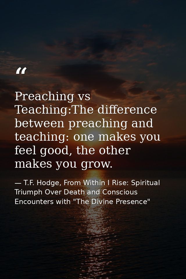 Preaching vs Teaching:The difference between preaching and teaching: one makes you feel good, the other makes you grow. — T.F. Hodge, From Within I Rise: Spiritual Triumph Over Death and Conscious Encounters with "The Divine Presence"
