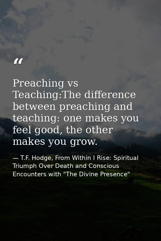 Preaching vs Teaching:The difference between preaching and teaching: one makes you feel good, the other makes you grow. — T.F. Hodge, From Within I Rise: Spiritual Triumph Over Death and Conscious Encounters with "The Divine Presence"