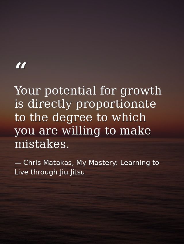 Your potential for growth is directly proportionate to the degree to which you are willing to make mistakes. — Chris Matakas, My Mastery: Learning to Live through Jiu Jitsu