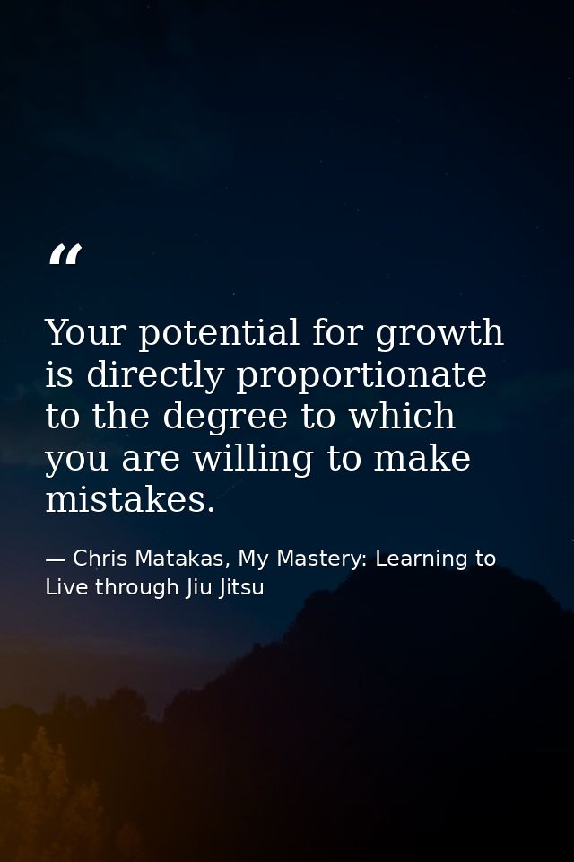 Your potential for growth is directly proportionate to the degree to which you are willing to make mistakes. — Chris Matakas, My Mastery: Learning to Live through Jiu Jitsu