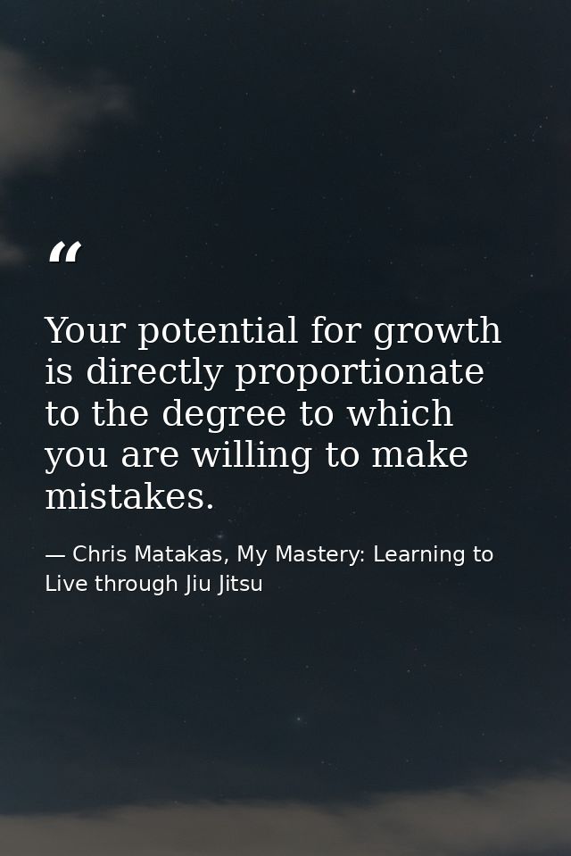 Your potential for growth is directly proportionate to the degree to which you are willing to make mistakes. — Chris Matakas, My Mastery: Learning to Live through Jiu Jitsu