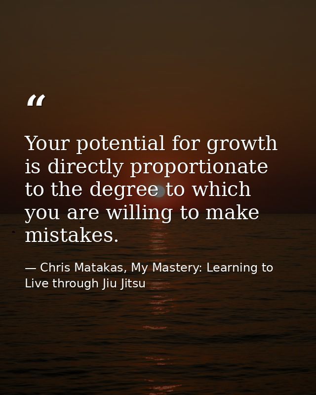 Your potential for growth is directly proportionate to the degree to which you are willing to make mistakes. — Chris Matakas, My Mastery: Learning to Live through Jiu Jitsu