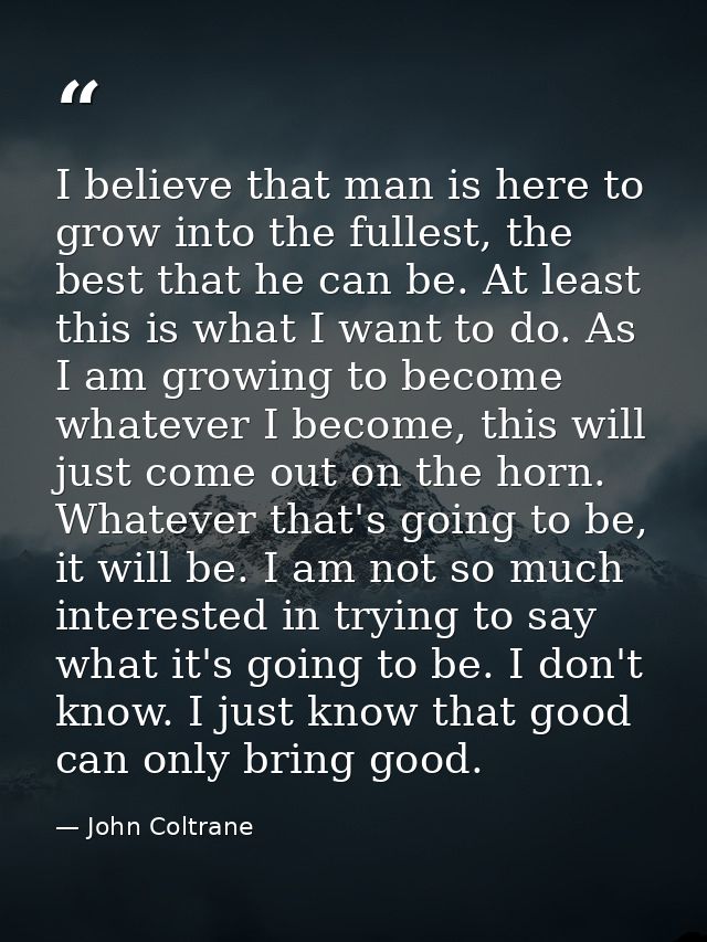 I believe that man is here to grow into the fullest, the best that he can be. At least this is what I want to do. As I a — John Coltrane