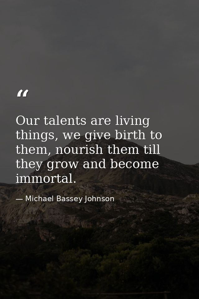 Our talents are living things, we give birth to them, nourish them till they grow and become immortal. — Michael Bassey Johnson