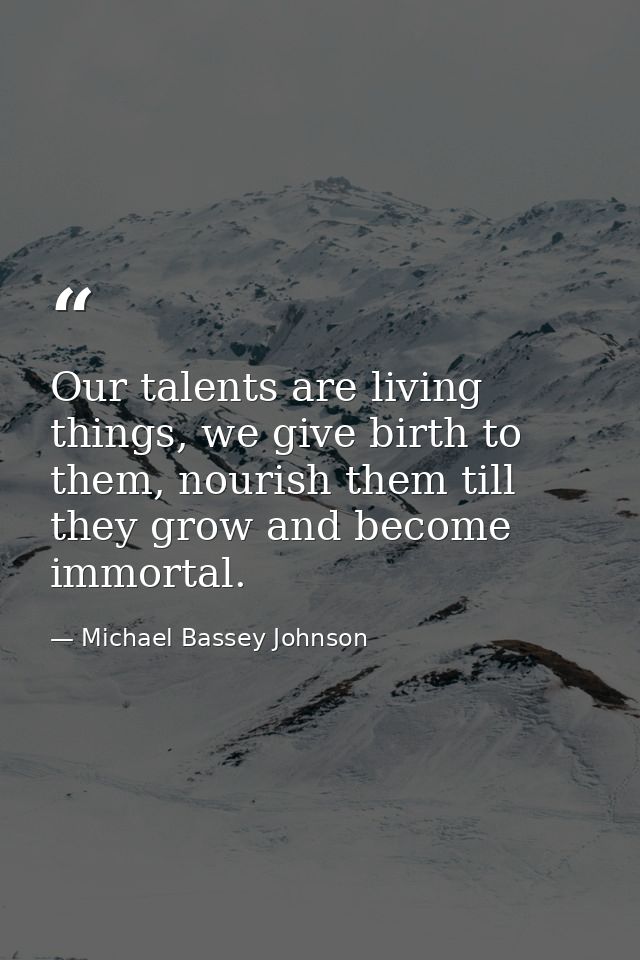 Our talents are living things, we give birth to them, nourish them till they grow and become immortal. — Michael Bassey Johnson