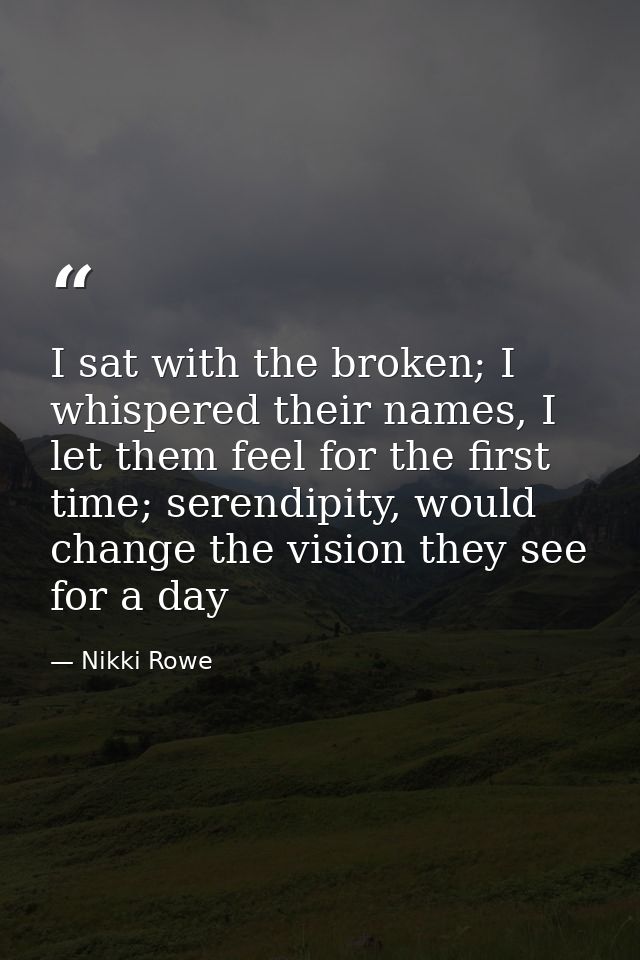 I sat with the broken; I whispered their names, I let them feel for the first time; serendipity, would change the vision — Nikki Rowe