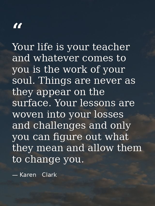 Your life is your teacher and whatever comes to you is the work of your soul. Things are never as they appear on the sur — Karen   Clark