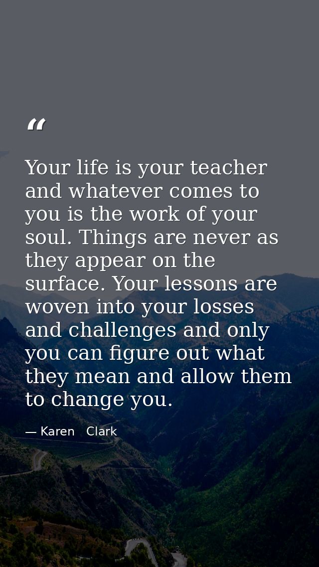Your life is your teacher and whatever comes to you is the work of your soul. Things are never as they appear on the sur — Karen   Clark
