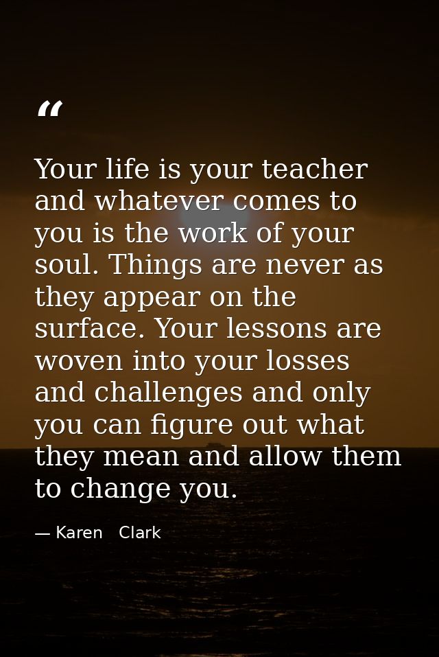 Your life is your teacher and whatever comes to you is the work of your soul. Things are never as they appear on the sur — Karen   Clark