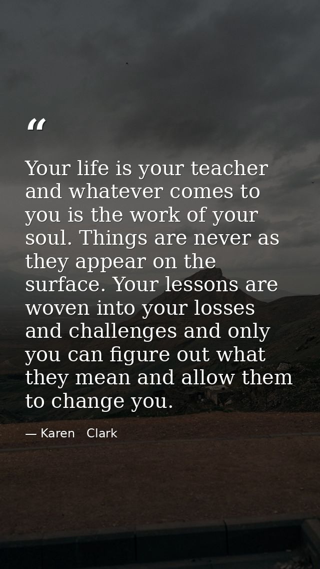Your life is your teacher and whatever comes to you is the work of your soul. Things are never as they appear on the sur — Karen   Clark