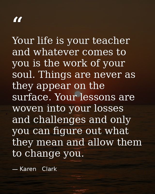 Your life is your teacher and whatever comes to you is the work of your soul. Things are never as they appear on the sur — Karen   Clark