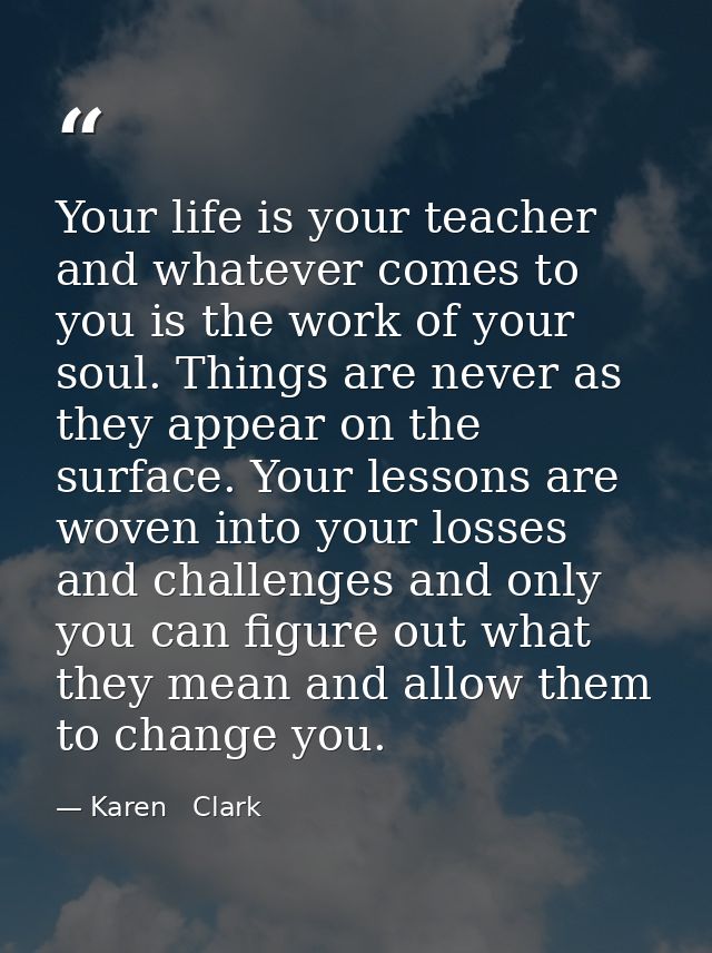 Your life is your teacher and whatever comes to you is the work of your soul. Things are never as they appear on the sur — Karen   Clark