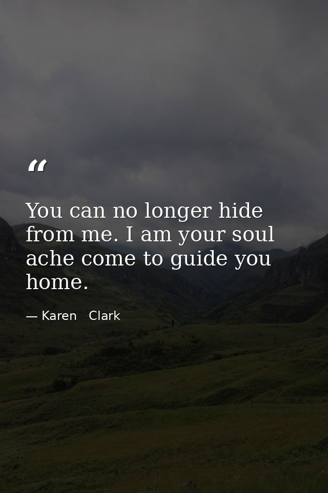 You can no longer hide from me. I am your soul ache come to guide you home. — Karen   Clark