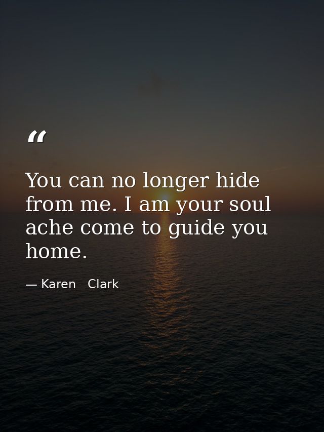 You can no longer hide from me. I am your soul ache come to guide you home. — Karen   Clark