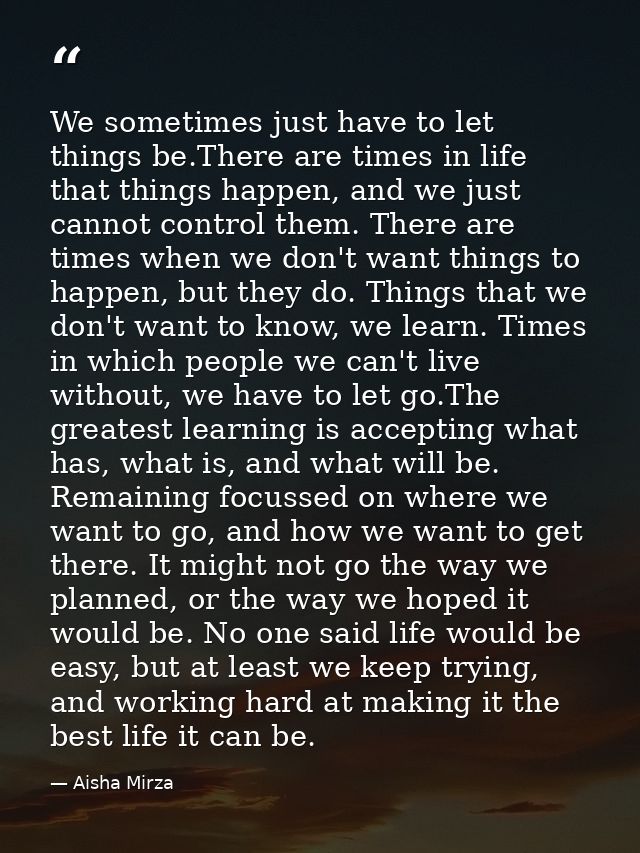 We sometimes just have to let things be.There are times in life that things happen, and we just cannot control them. The — Aisha Mirza