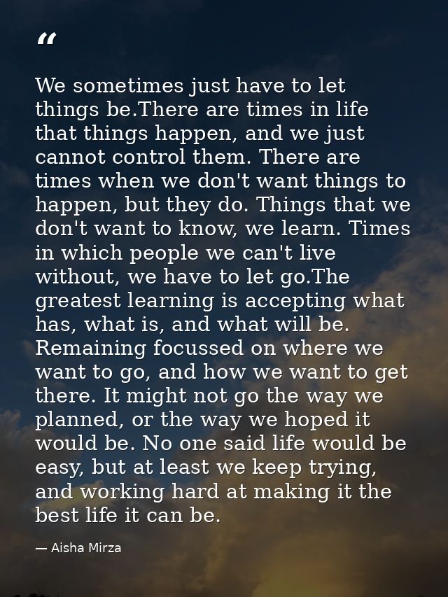 We sometimes just have to let things be.There are times in life that things happen, and we just cannot control them. The — Aisha Mirza
