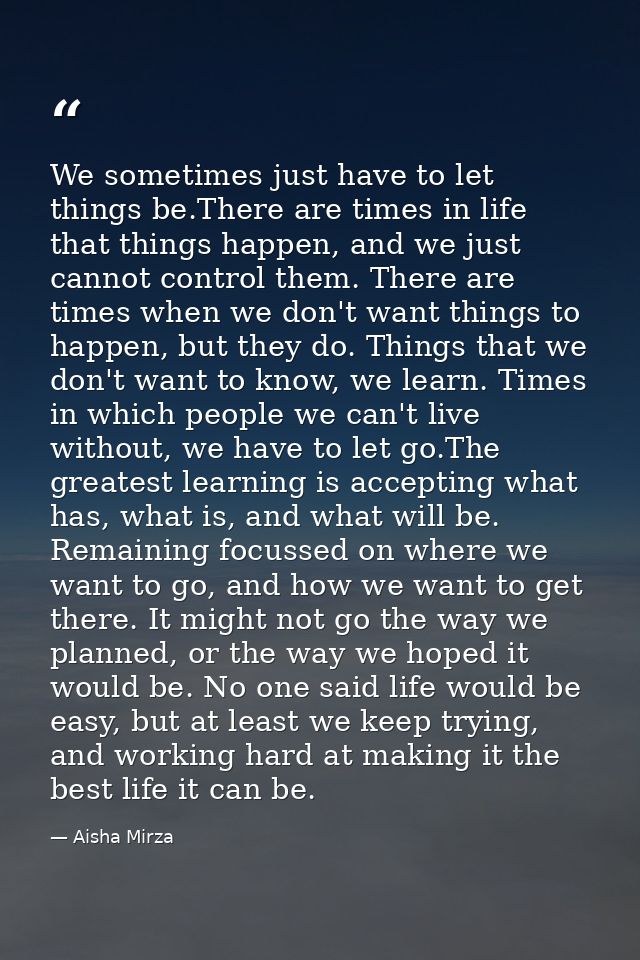 We sometimes just have to let things be.There are times in life that things happen, and we just cannot control them. The — Aisha Mirza