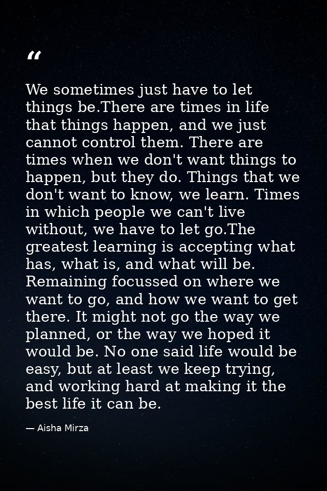 We sometimes just have to let things be.There are times in life that things happen, and we just cannot control them. The — Aisha Mirza