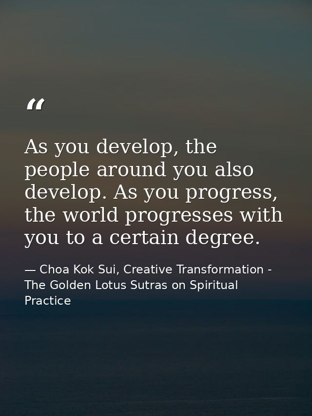 As you develop, the people around you also develop. As you progress, the world progresses with you to a certain degree. — Choa Kok Sui, Creative Transformation - The Golden Lotus Sutras on Spiritual Practice