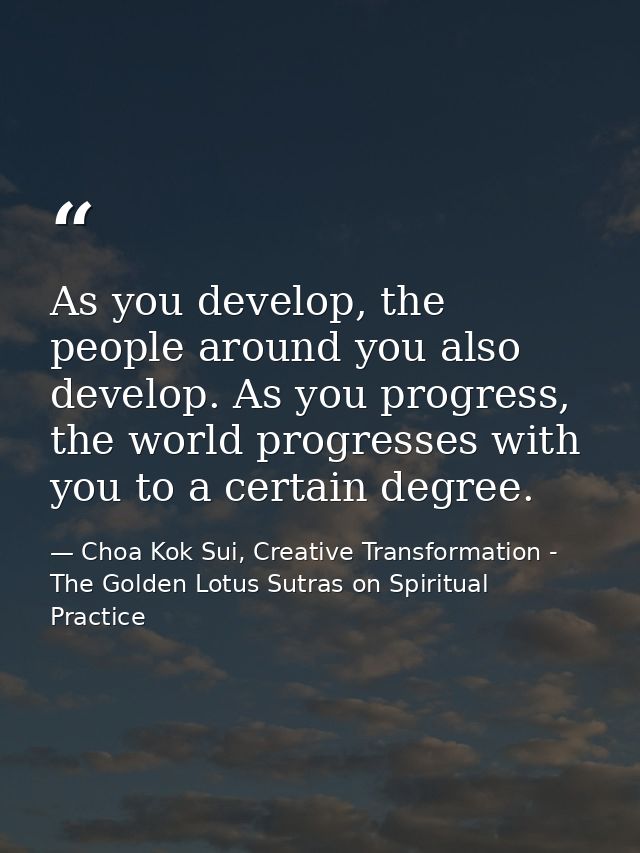 As you develop, the people around you also develop. As you progress, the world progresses with you to a certain degree. — Choa Kok Sui, Creative Transformation - The Golden Lotus Sutras on Spiritual Practice