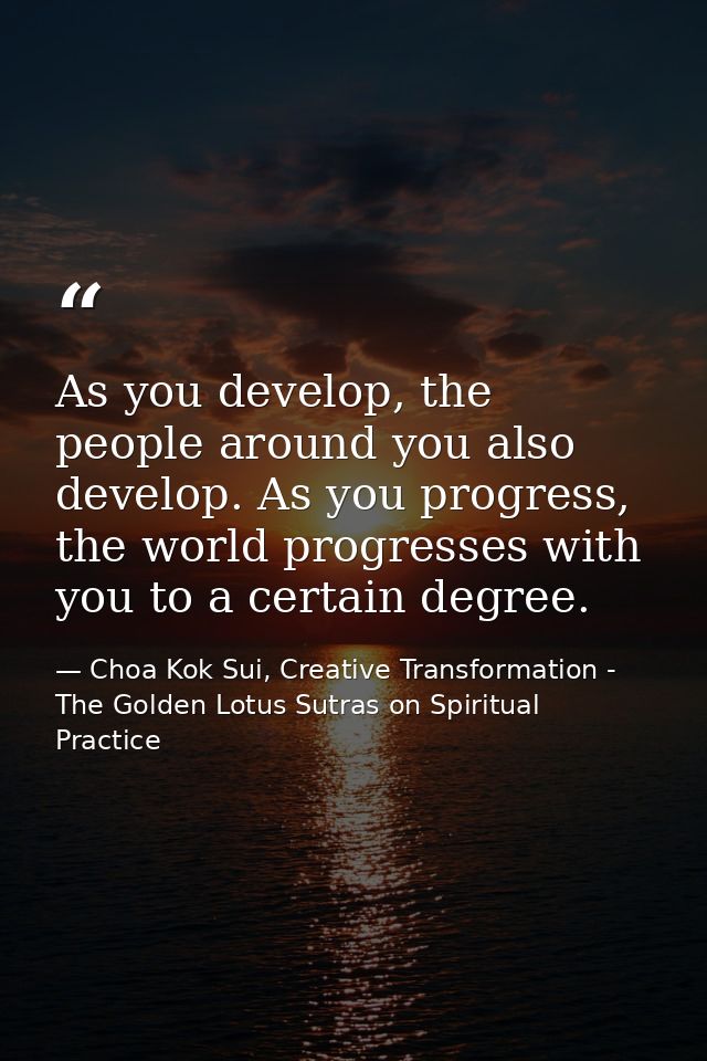 As you develop, the people around you also develop. As you progress, the world progresses with you to a certain degree. — Choa Kok Sui, Creative Transformation - The Golden Lotus Sutras on Spiritual Practice