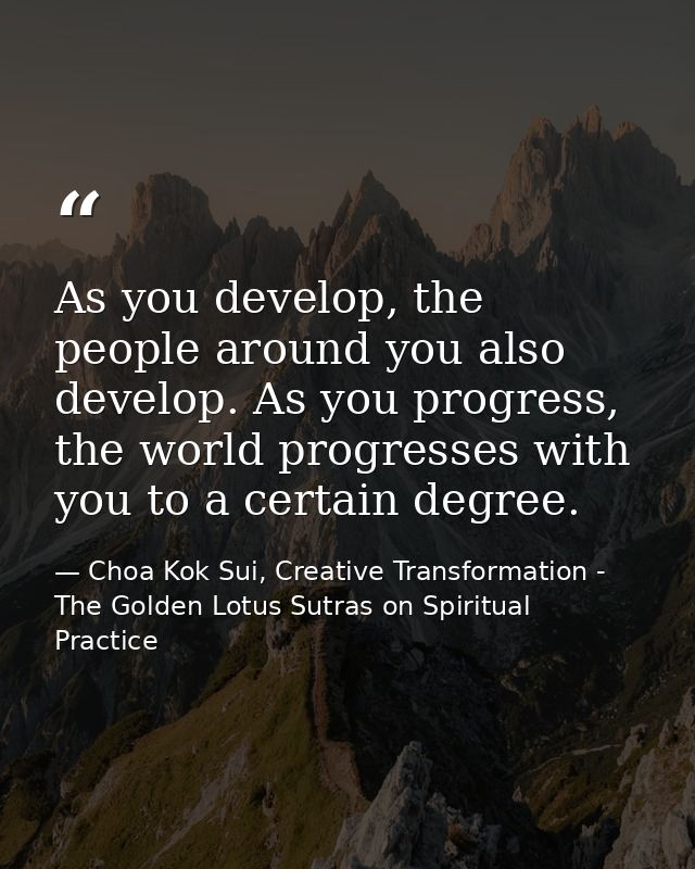 As you develop, the people around you also develop. As you progress, the world progresses with you to a certain degree. — Choa Kok Sui, Creative Transformation - The Golden Lotus Sutras on Spiritual Practice