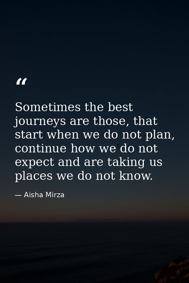Sometimes the best journeys are those, that start when we do not plan, continue how we do not expect and are taking us p — Aisha Mirza