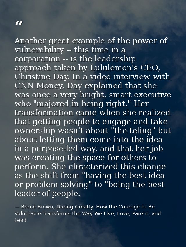 Another great example of the power of vulnerability -- this time in a corporation -- is the leadership approach taken by — Brené Brown, Daring Greatly: How the Courage to Be Vulnerable Transforms the Way We Live, Love, Parent, and Lead