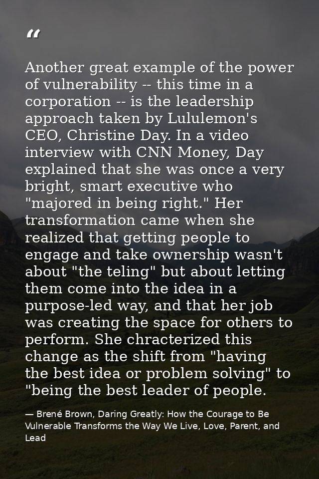 Another great example of the power of vulnerability -- this time in a corporation -- is the leadership approach taken by — Brené Brown, Daring Greatly: How the Courage to Be Vulnerable Transforms the Way We Live, Love, Parent, and Lead