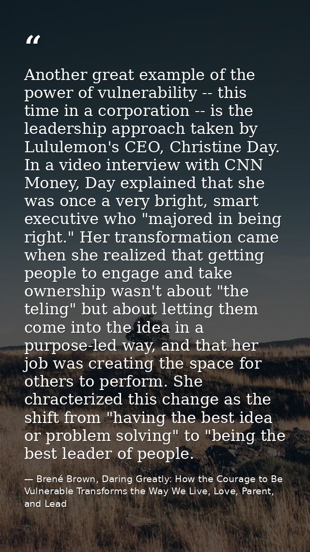 Another great example of the power of vulnerability -- this time in a corporation -- is the leadership approach taken by — Brené Brown, Daring Greatly: How the Courage to Be Vulnerable Transforms the Way We Live, Love, Parent, and Lead