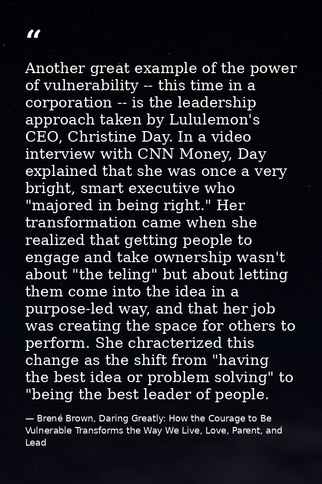Another great example of the power of vulnerability -- this time in a corporation -- is the leadership approach taken by — Brené Brown, Daring Greatly: How the Courage to Be Vulnerable Transforms the Way We Live, Love, Parent, and Lead