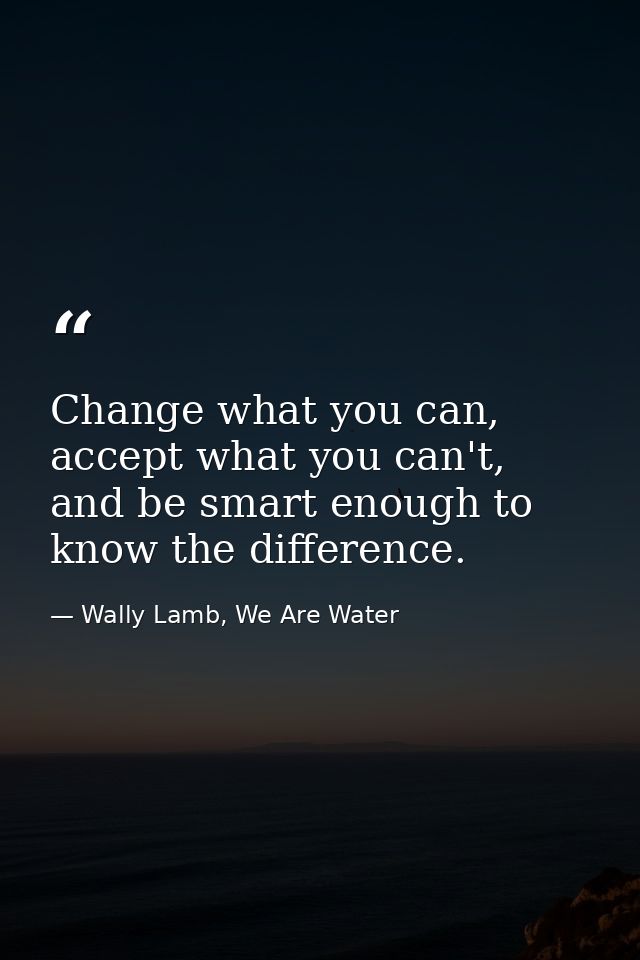 Change what you can, accept what you can't, and be smart enough to know the difference. — Wally Lamb, We Are Water