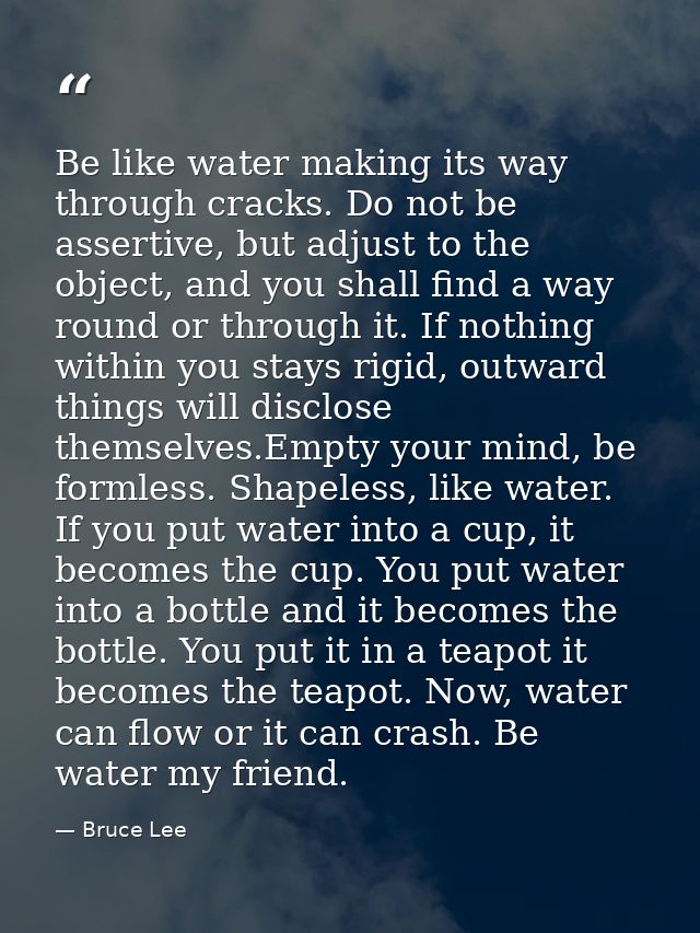 Be like water making its way through cracks. Do not be assertive, but adjust to the object, and you shall find a way rou — Bruce Lee