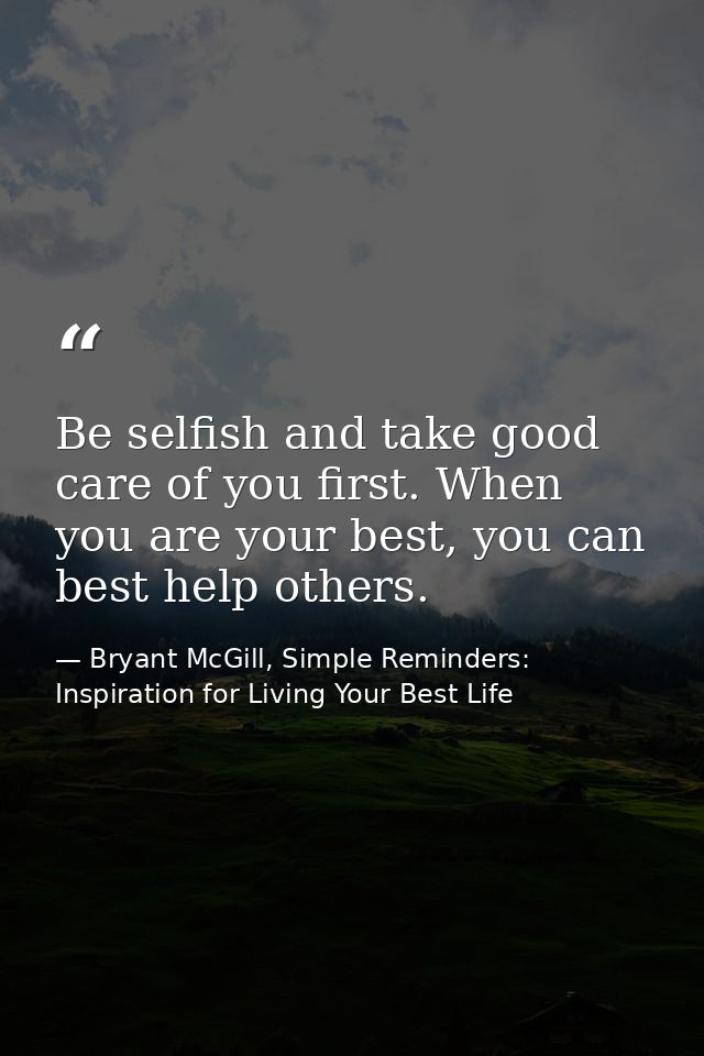 Be selfish and take good care of you first. When you are your best, you can best help others. — Bryant McGill, Simple Reminders: Inspiration for Living Your Best Life