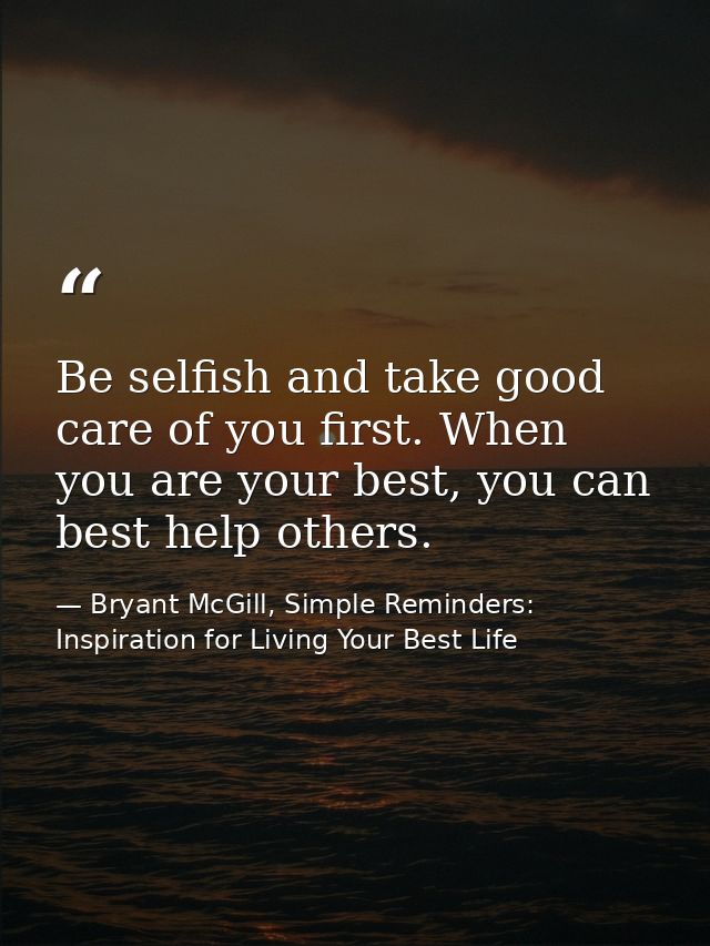 Be selfish and take good care of you first. When you are your best, you can best help others. — Bryant McGill, Simple Reminders: Inspiration for Living Your Best Life