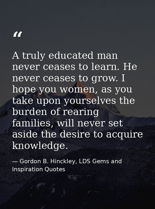 A truly educated man never ceases to learn. He never ceases to grow. I hope you women, as you take upon yourselves the b — Gordon B. Hinckley, LDS Gems and Inspiration Quotes