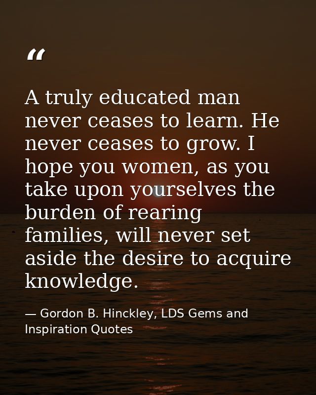 A truly educated man never ceases to learn. He never ceases to grow. I hope you women, as you take upon yourselves the b — Gordon B. Hinckley, LDS Gems and Inspiration Quotes