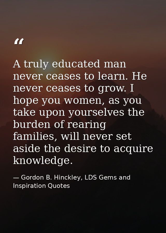 A truly educated man never ceases to learn. He never ceases to grow. I hope you women, as you take upon yourselves the b — Gordon B. Hinckley, LDS Gems and Inspiration Quotes